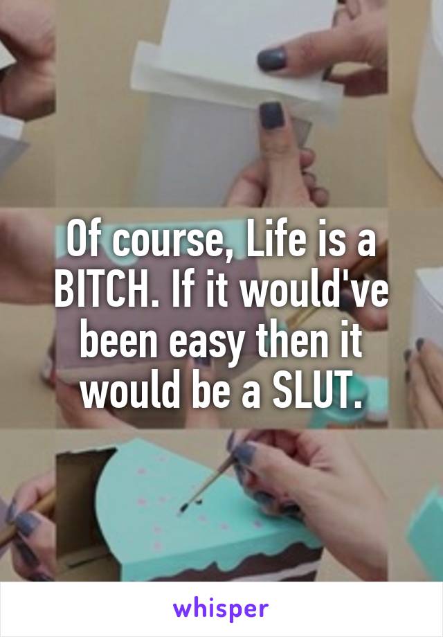 Of course, Life is a BITCH. If it would've been easy then it would be a SLUT.