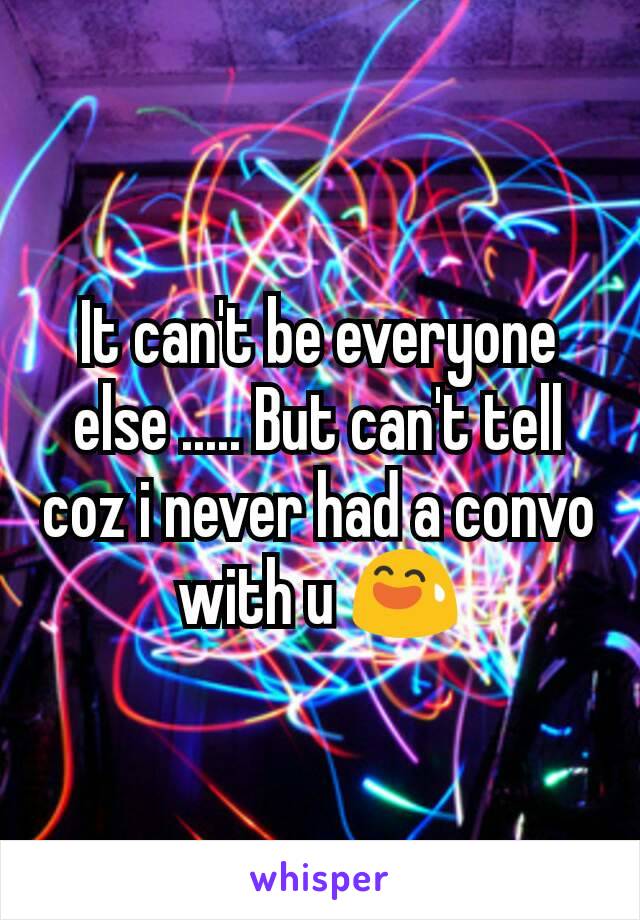 It can't be everyone else ..... But can't tell coz i never had a convo with u 😅