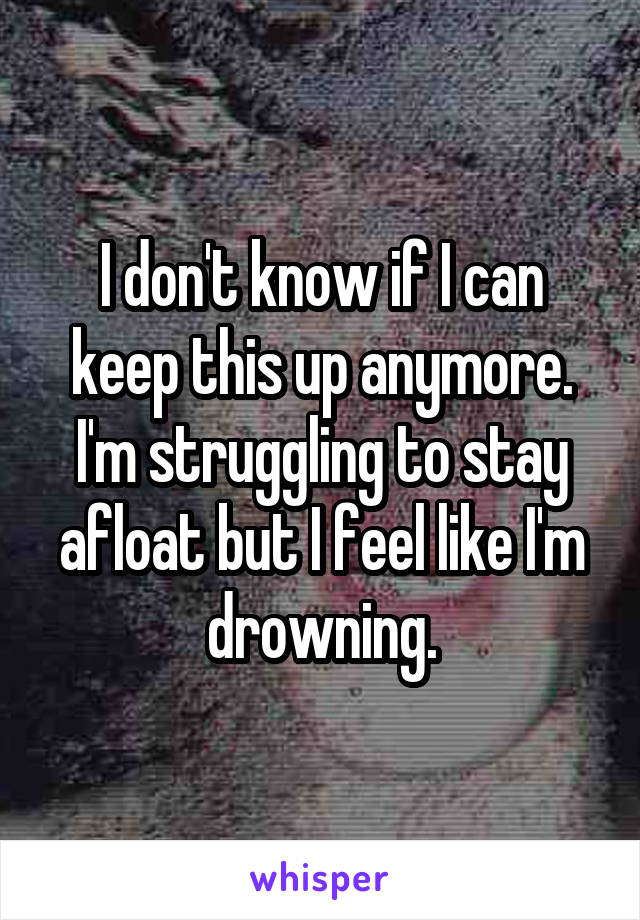 I don't know if I can keep this up anymore. I'm struggling to stay afloat but I feel like I'm drowning.