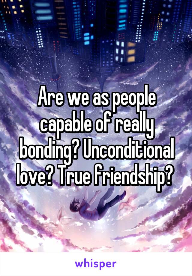 Are we as people capable of really bonding? Unconditional love? True friendship? 