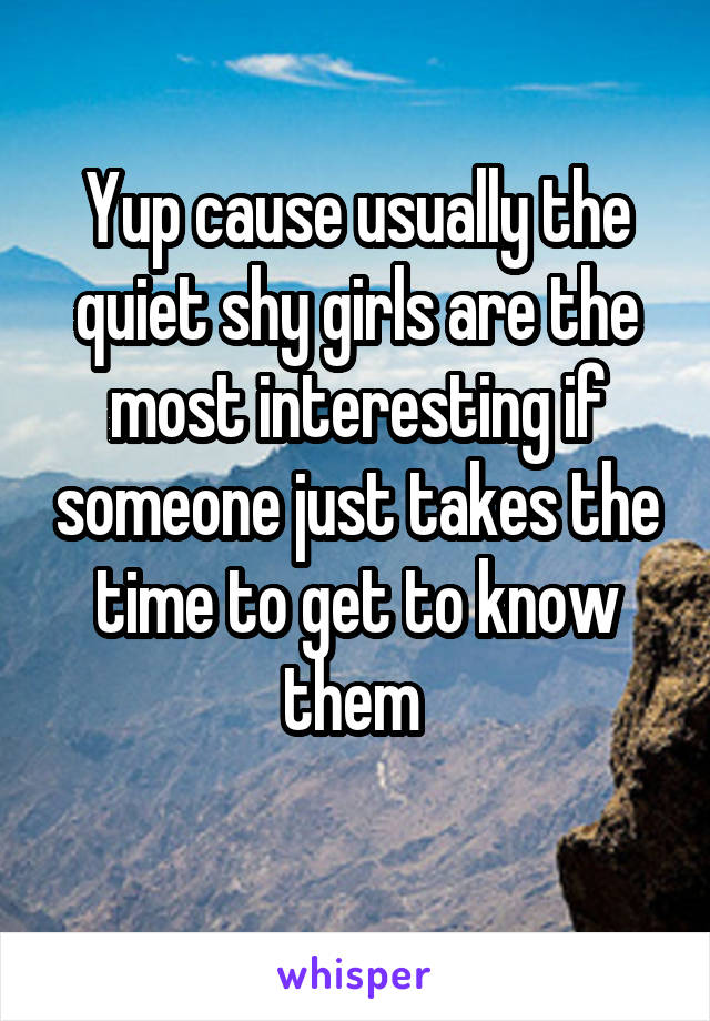 Yup cause usually the quiet shy girls are the most interesting if someone just takes the time to get to know them 
