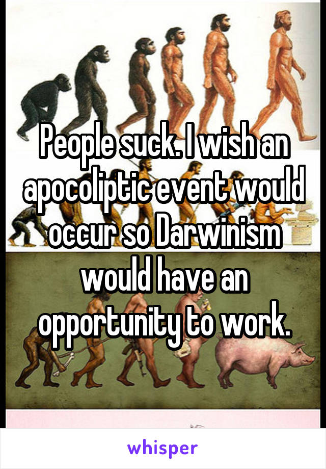 People suck. I wish an apocoliptic event would occur so Darwinism would have an opportunity to work.