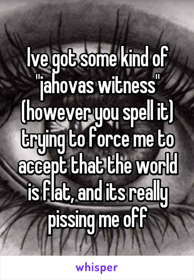 Ive got some kind of "jahovas witness" (however you spell it) trying to force me to accept that the world is flat, and its really pissing me off