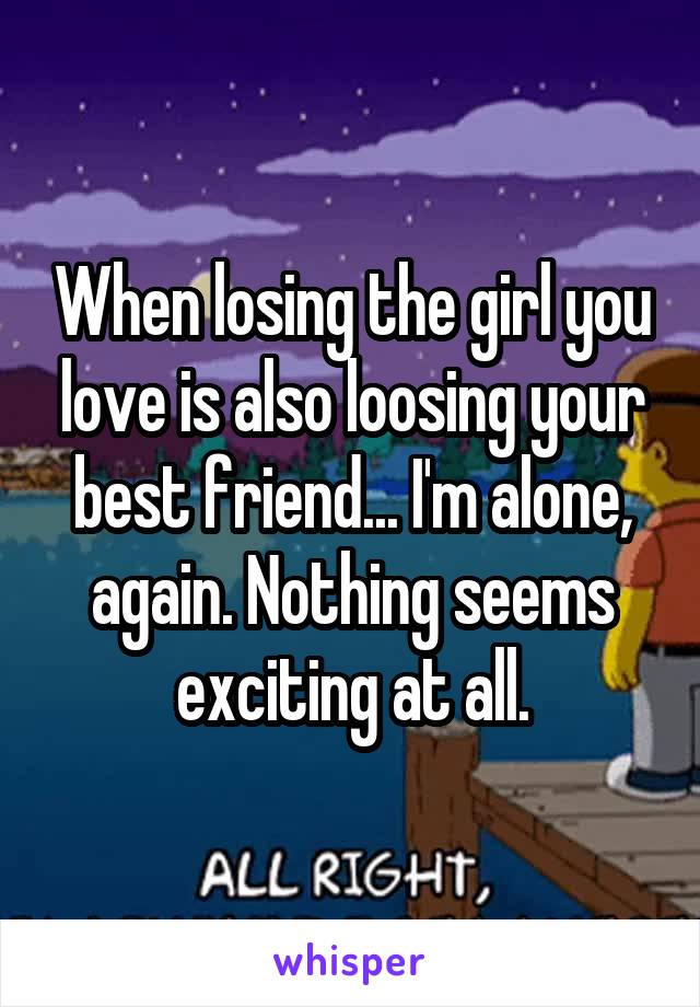 When losing the girl you love is also loosing your best friend... I'm alone, again. Nothing seems exciting at all.