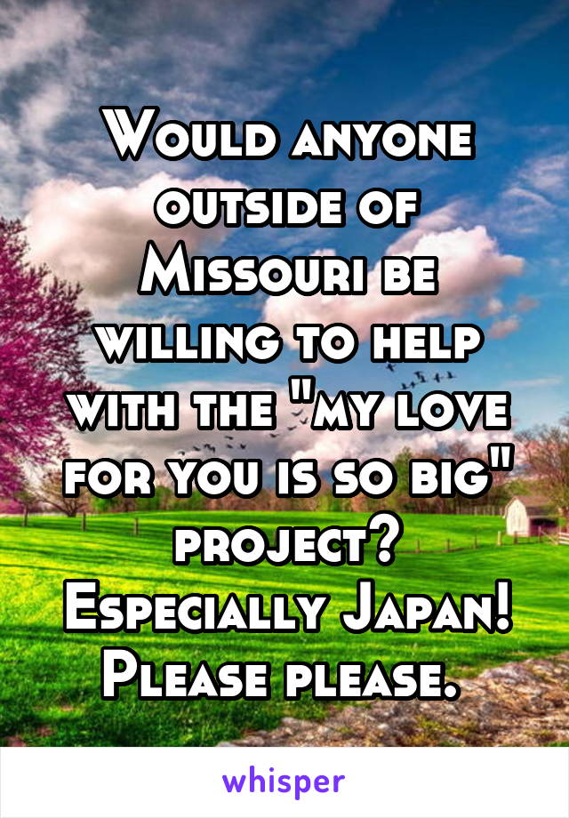 Would anyone outside of Missouri be willing to help with the "my love for you is so big" project? Especially Japan! Please please. 