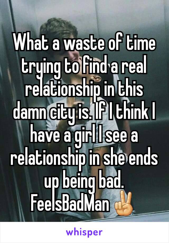 What a waste of time trying to find a real relationship in this damn city is. If I think I have a girl I see a relationship in she ends up being bad. FeelsBadMan✌