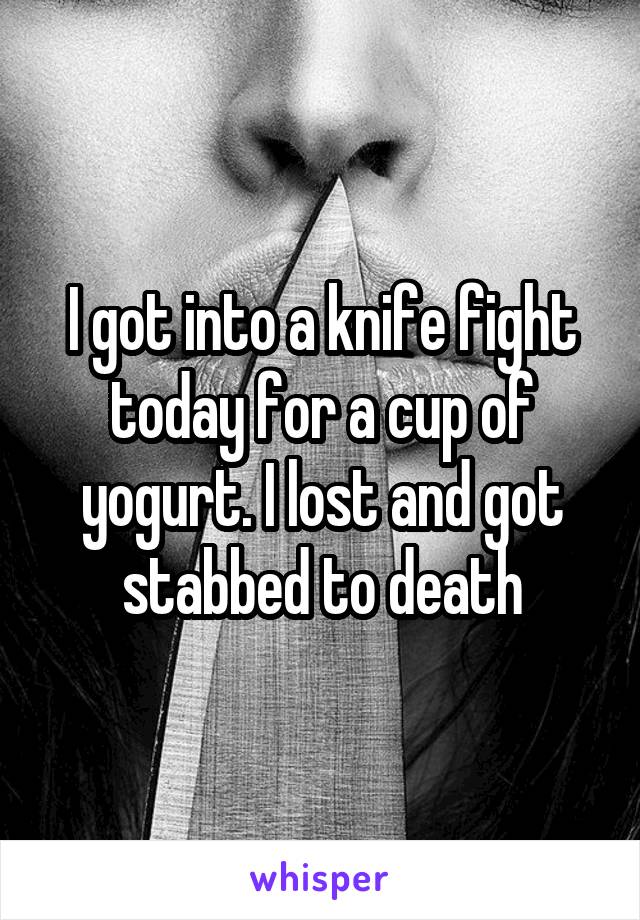 I got into a knife fight today for a cup of yogurt. I lost and got stabbed to death