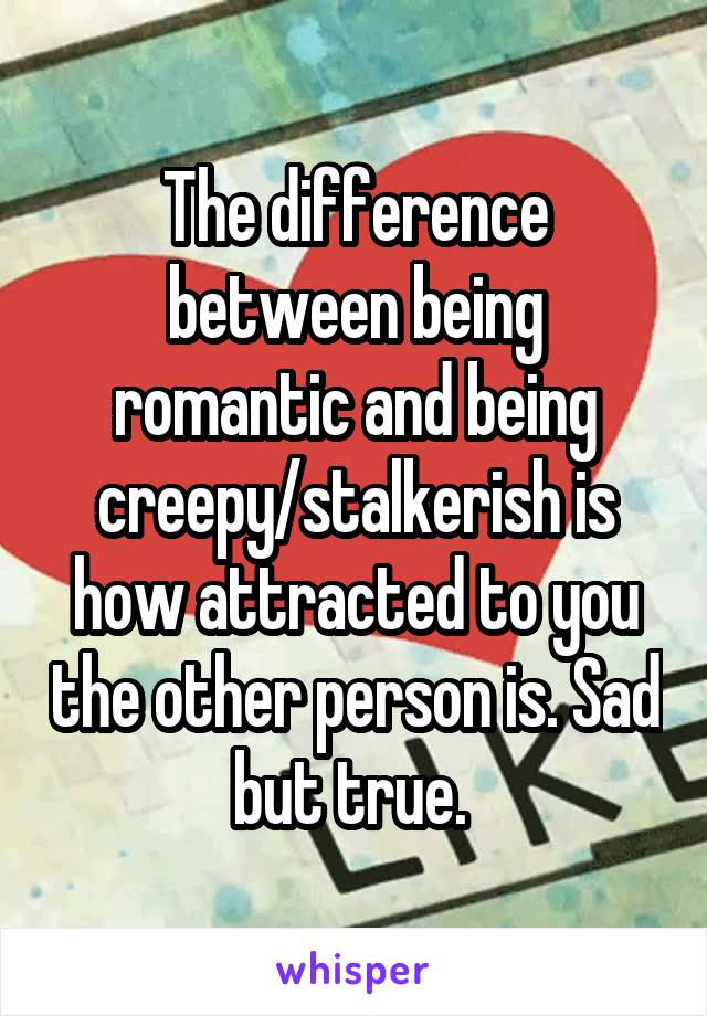 The difference between being romantic and being creepy/stalkerish is how attracted to you the other person is. Sad but true. 