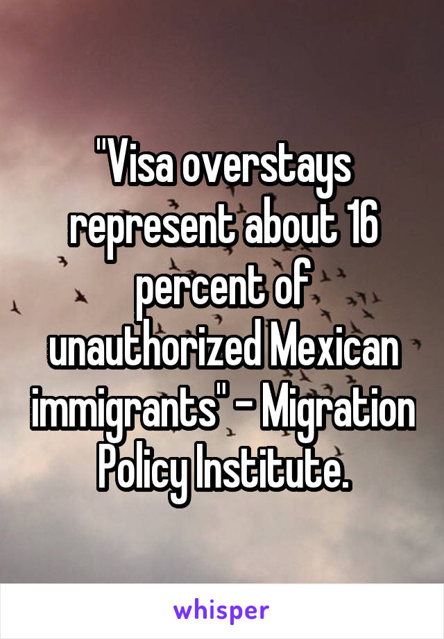 "Visa overstays represent about 16 percent of unauthorized Mexican immigrants" - Migration Policy Institute.