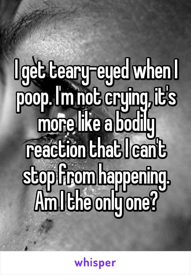 I get teary-eyed when I poop. I'm not crying, it's more like a bodily reaction that I can't stop from happening. Am I the only one?