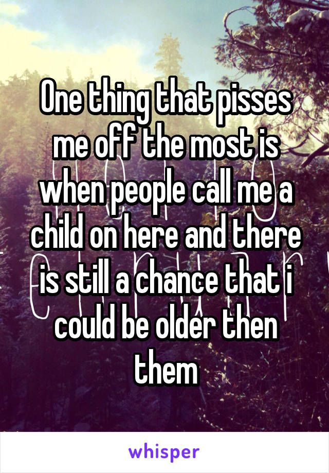 One thing that pisses me off the most is when people call me a child on here and there is still a chance that i could be older then them