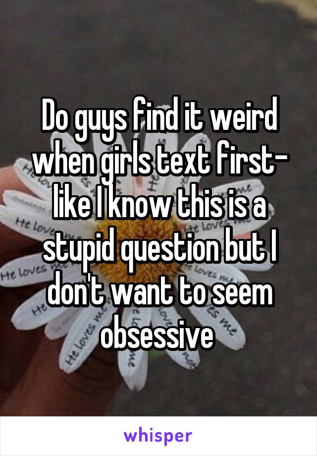 Do guys find it weird when girls text first- like I know this is a stupid question but I don't want to seem obsessive 