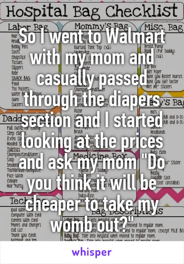 So I went to Walmart with my mom and casually passed through the diapers section and I started looking at the prices and ask my mom "Do you think it will be cheaper to take my womb out?"