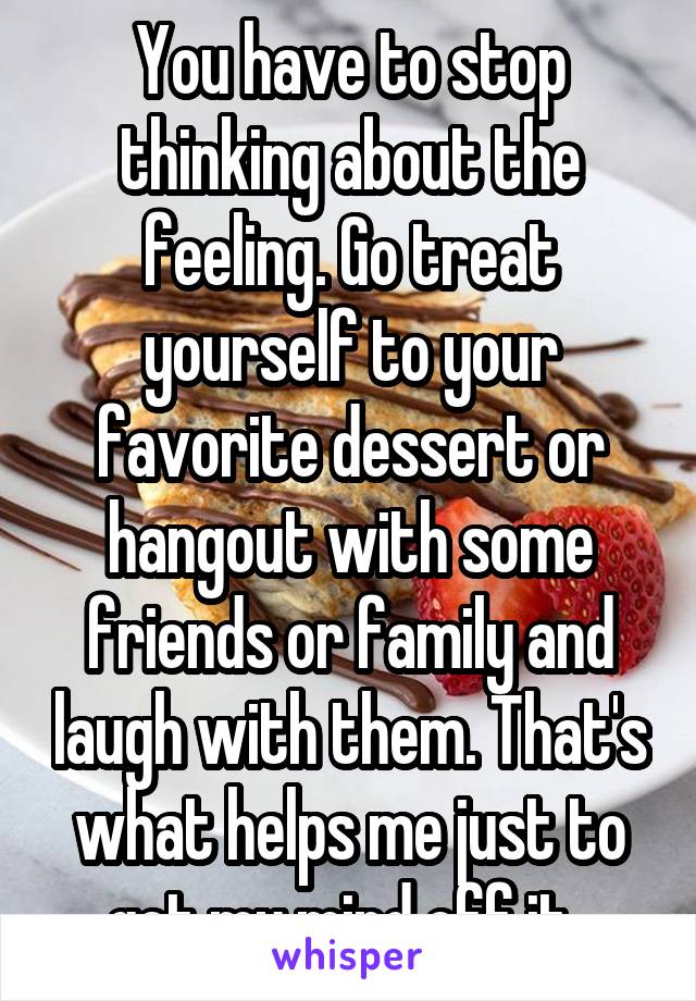 You have to stop thinking about the feeling. Go treat yourself to your favorite dessert or hangout with some friends or family and laugh with them. That's what helps me just to get my mind off it. 