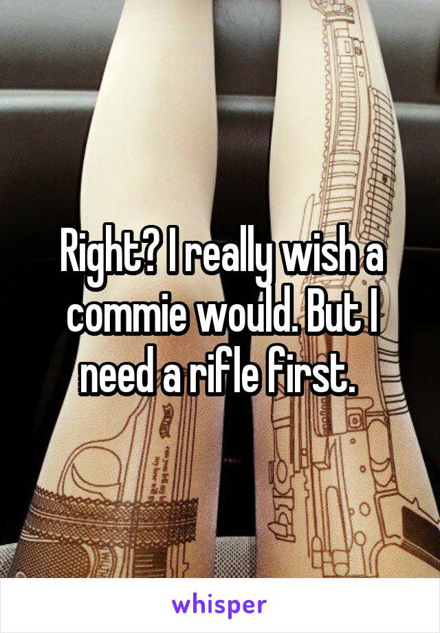 Right? I really wish a commie would. But I need a rifle first. 