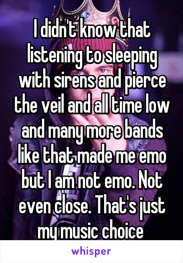 I didn't know that listening to sleeping with sirens and pierce the veil and all time low and many more bands like that made me emo but I am not emo. Not even close. That's just my music choice 