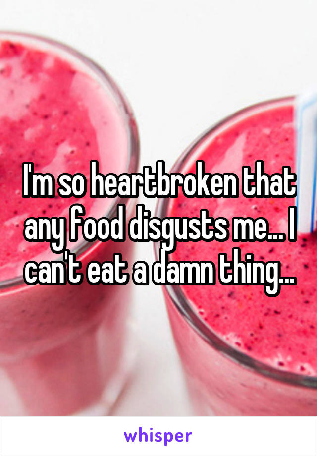 I'm so heartbroken that any food disgusts me... I can't eat a damn thing...