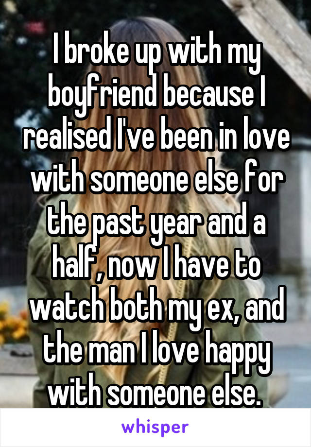 I broke up with my boyfriend because I realised I've been in love with someone else for the past year and a half, now I have to watch both my ex, and the man I love happy with someone else. 