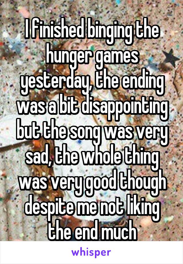 I finished binging the hunger games yesterday, the ending was a bit disappointing but the song was very sad, the whole thing was very good though despite me not liking the end much