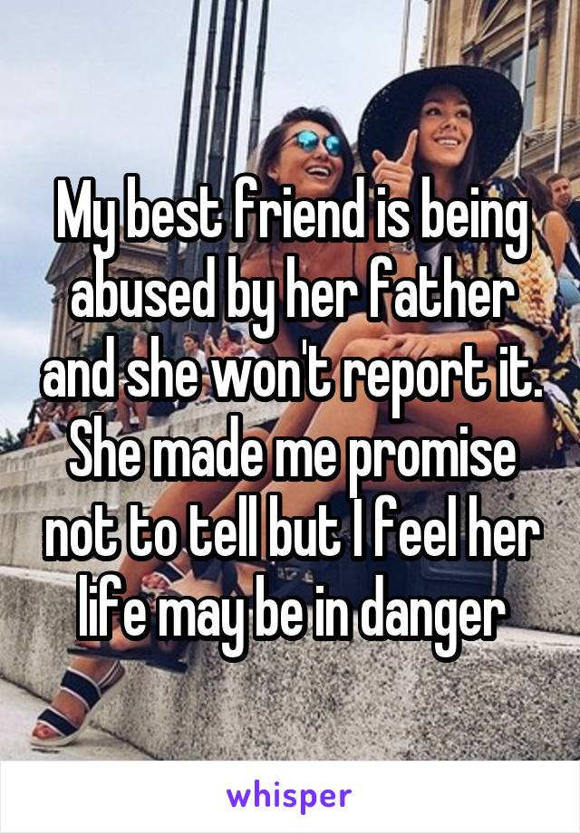 My best friend is being abused by her father and she won't report it. She made me promise not to tell but I feel her life may be in danger