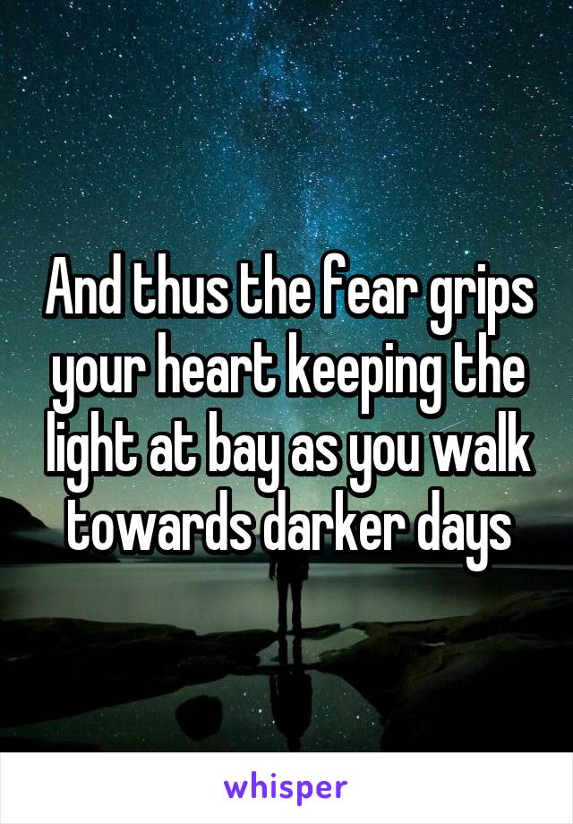 And thus the fear grips your heart keeping the light at bay as you walk towards darker days