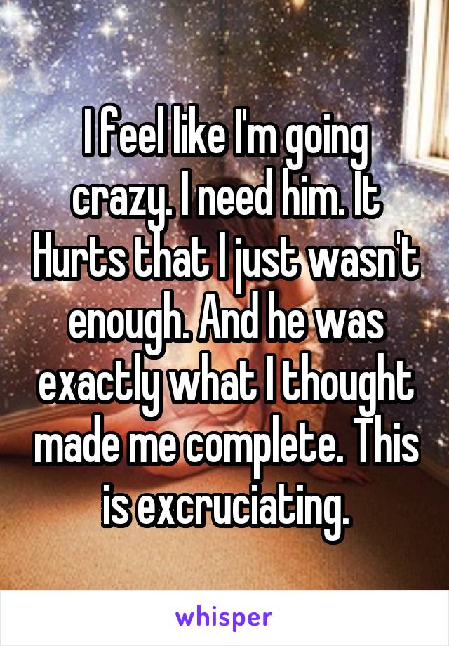 I feel like I'm going crazy. I need him. It Hurts that I just wasn't enough. And he was exactly what I thought made me complete. This is excruciating.