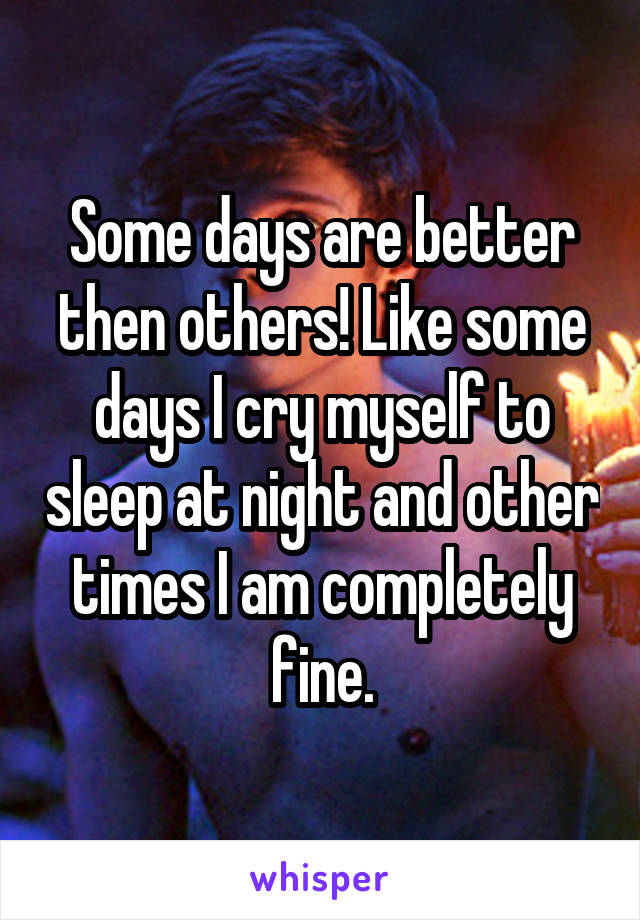 Some days are better then others! Like some days I cry myself to sleep at night and other times I am completely fine.