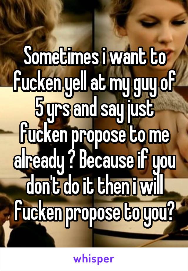 Sometimes i want to fucken yell at my guy of 5 yrs and say just fucken propose to me already ? Because if you don't do it then i will fucken propose to you?