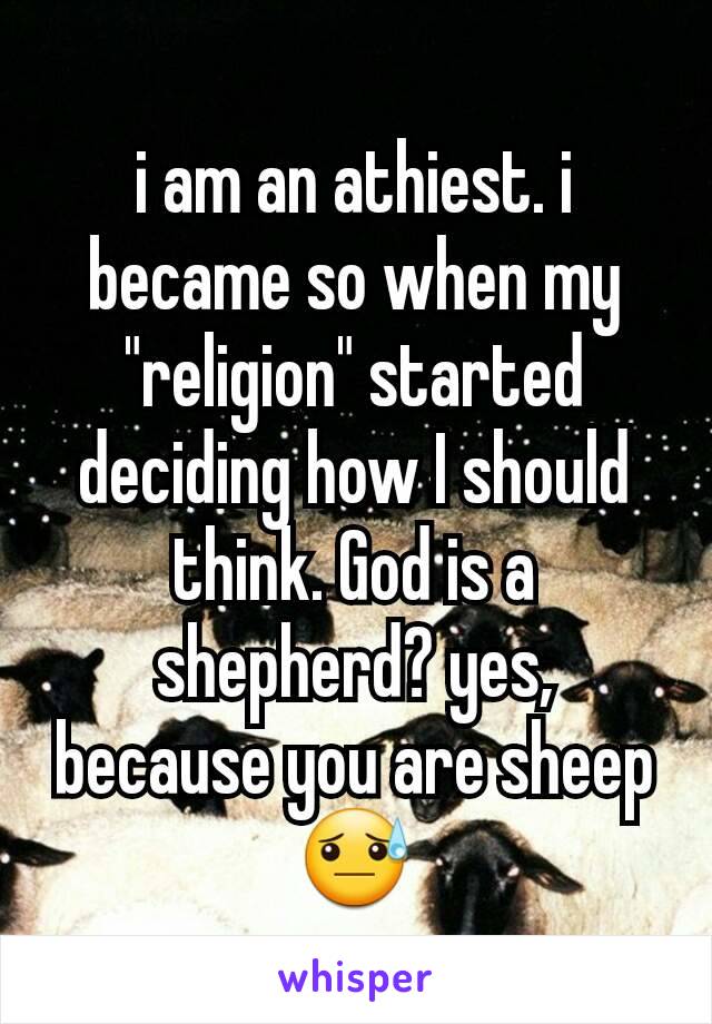 i am an athiest. i became so when my "religion" started deciding how I should think. God is a shepherd? yes, because you are sheep 😓