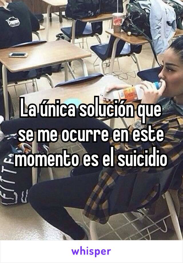 La única solución que se me ocurre en este momento es el suicidio