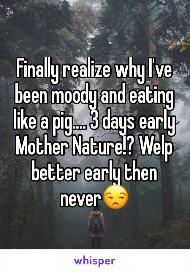 Finally realize why I've been moody and eating like a pig.... 3 days early Mother Nature!? Welp better early then never😒