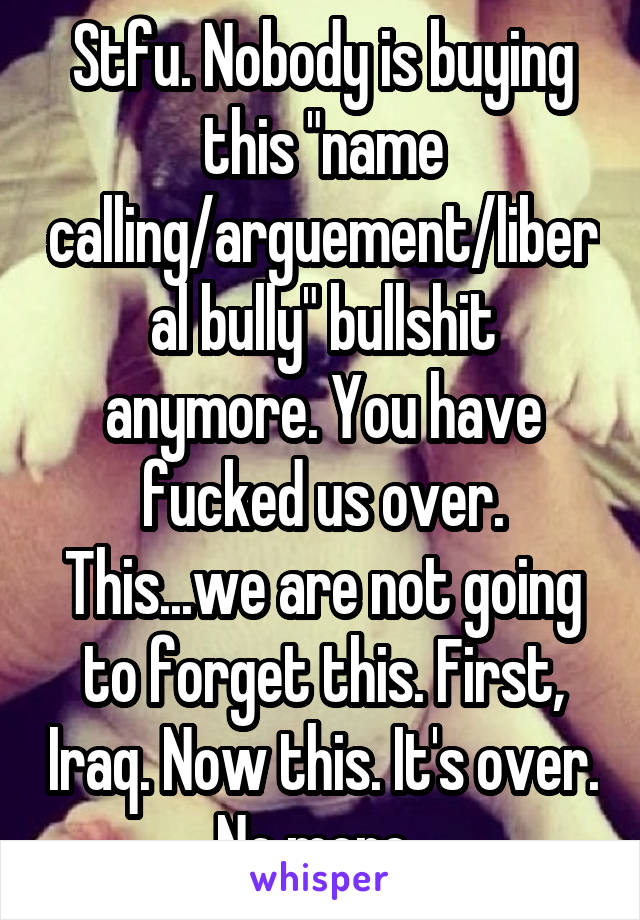 Stfu. Nobody is buying this "name calling/arguement/liberal bully" bullshit anymore. You have fucked us over. This...we are not going to forget this. First, Iraq. Now this. It's over. No more. 