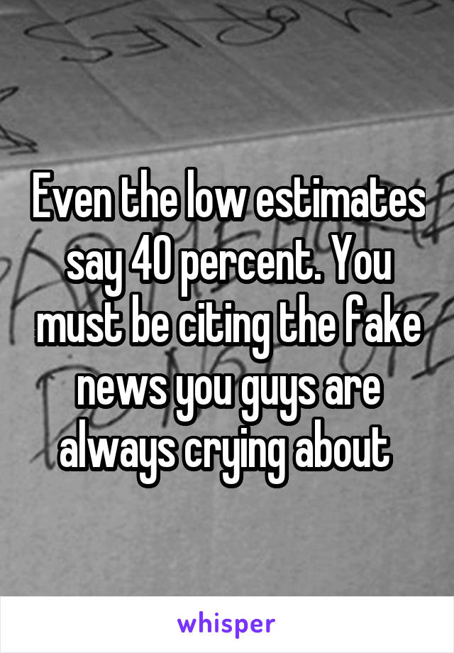 Even the low estimates say 40 percent. You must be citing the fake news you guys are always crying about 