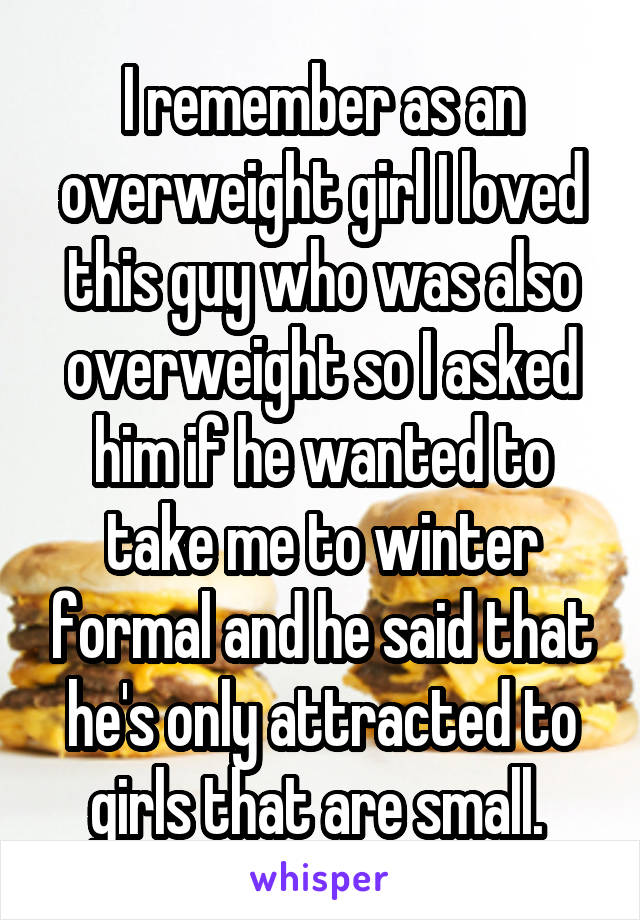 I remember as an overweight girl I loved this guy who was also overweight so I asked him if he wanted to take me to winter formal and he said that he's only attracted to girls that are small. 