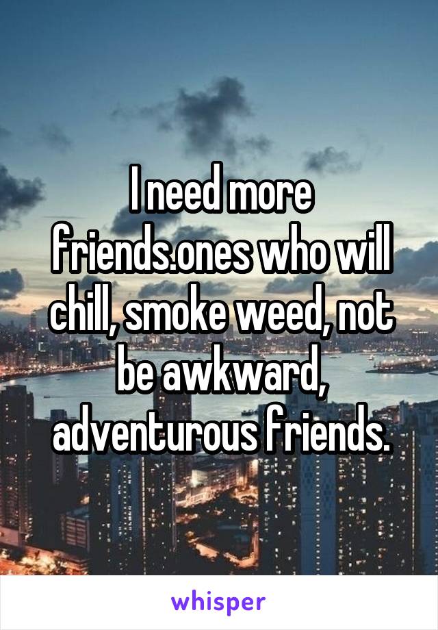 I need more friends.ones who will chill, smoke weed, not be awkward, adventurous friends.