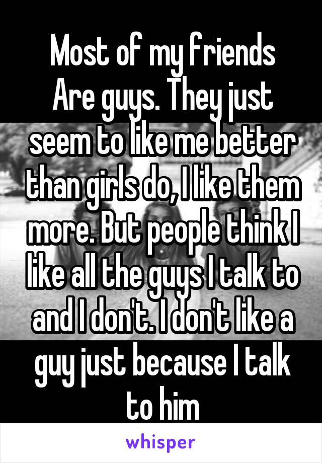 Most of my friends
Are guys. They just seem to like me better than girls do, I like them more. But people think I like all the guys I talk to and I don't. I don't like a guy just because I talk to him