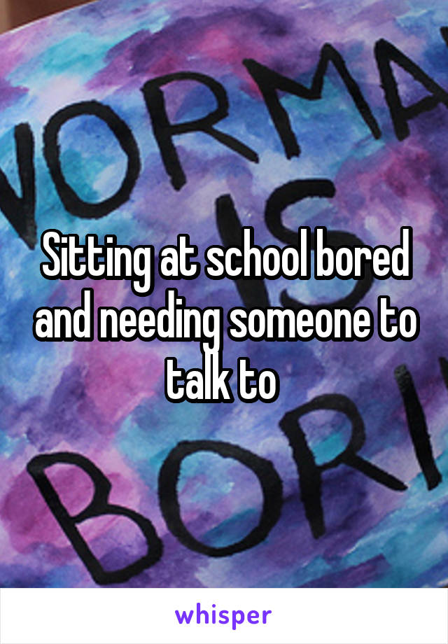 Sitting at school bored and needing someone to talk to 