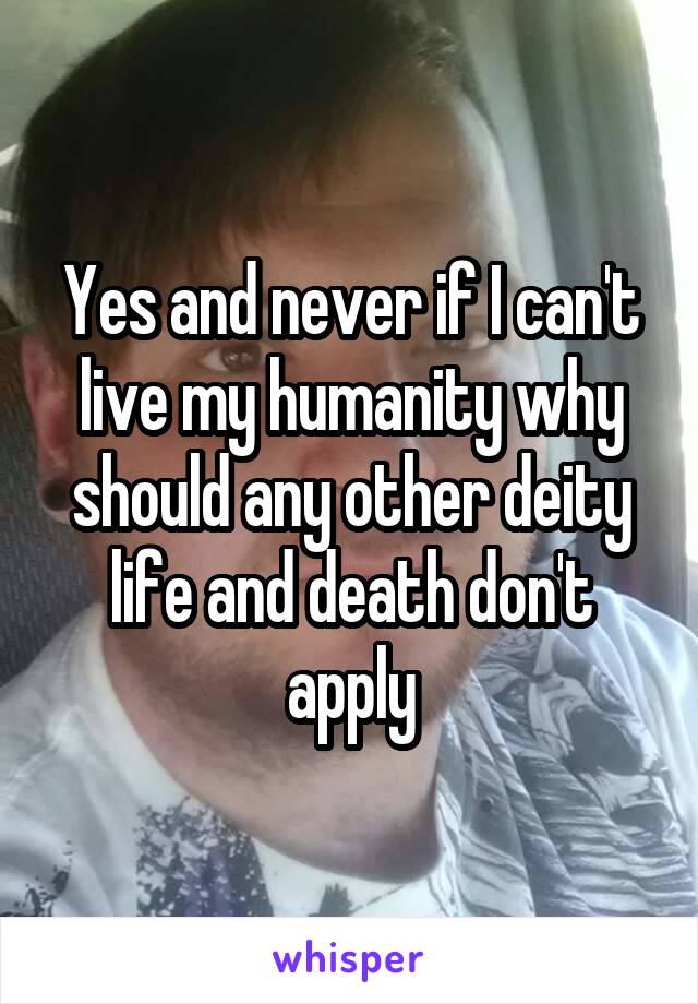 Yes and never if I can't live my humanity why should any other deity life and death don't apply