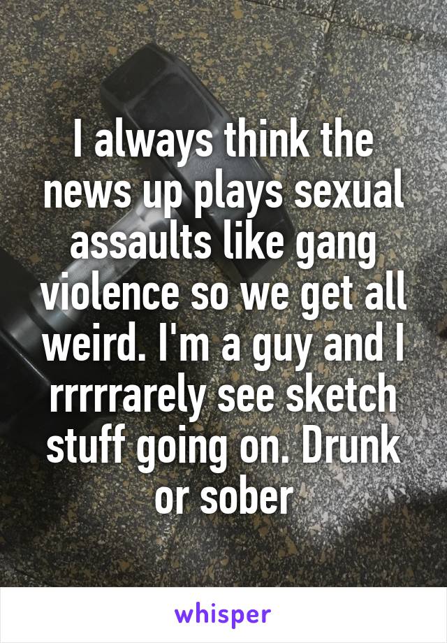 I always think the news up plays sexual assaults like gang violence so we get all weird. I'm a guy and I rrrrrarely see sketch stuff going on. Drunk or sober