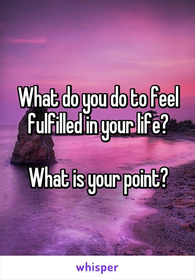 What do you do to feel fulfilled in your life?

What is your point?