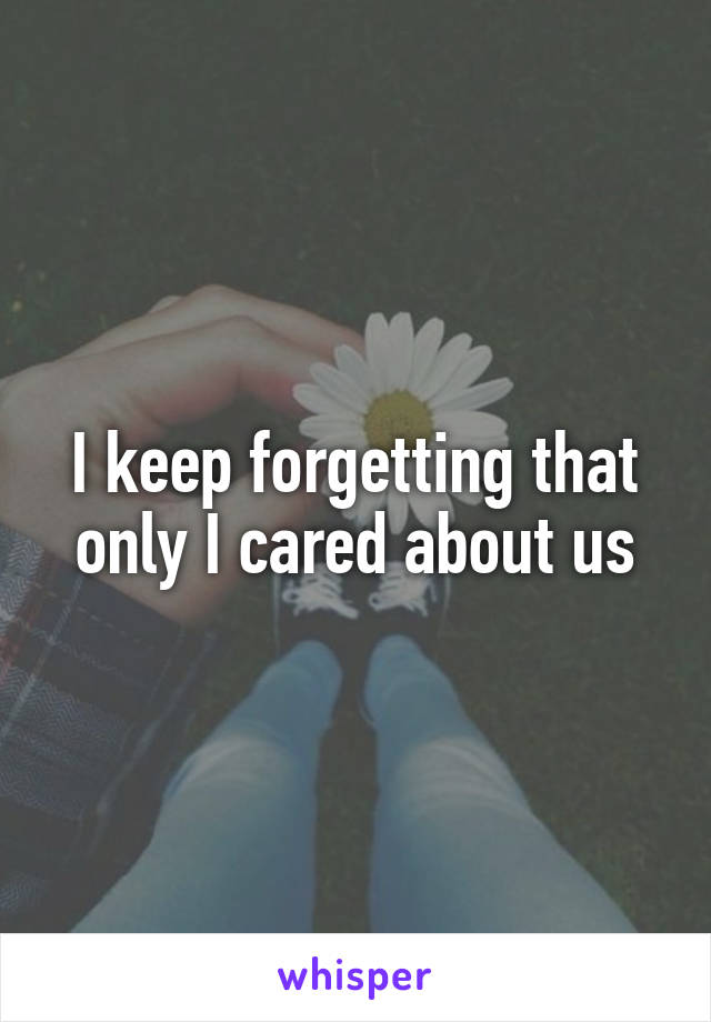 I keep forgetting that only I cared about us