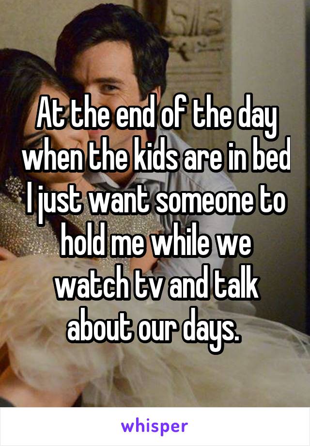 At the end of the day when the kids are in bed I just want someone to hold me while we watch tv and talk about our days. 