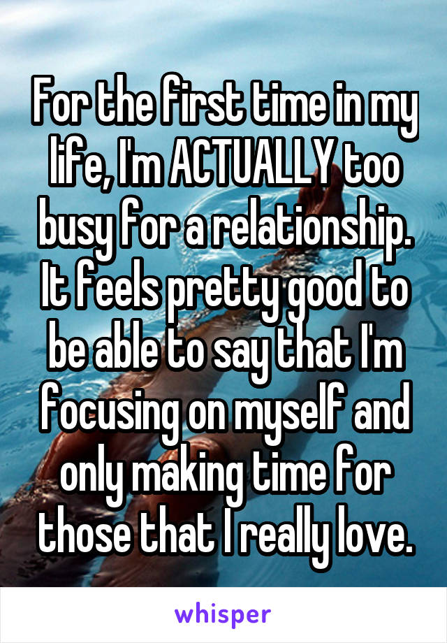 For the first time in my life, I'm ACTUALLY too busy for a relationship. It feels pretty good to be able to say that I'm focusing on myself and only making time for those that I really love.