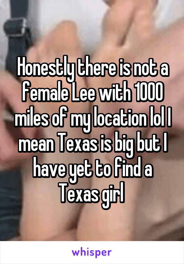 Honestly there is not a female Lee with 1000 miles of my location lol I mean Texas is big but I have yet to find a Texas girl 