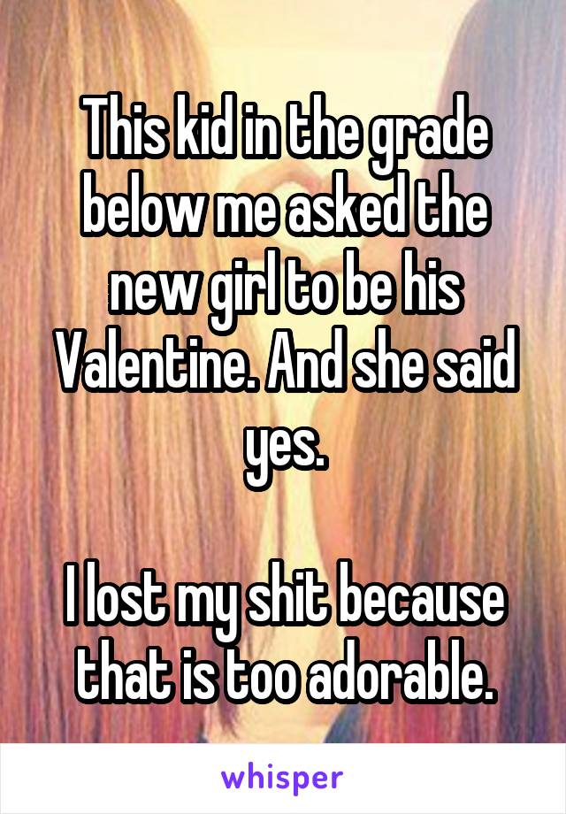 This kid in the grade below me asked the new girl to be his Valentine. And she said yes.

I lost my shit because that is too adorable.