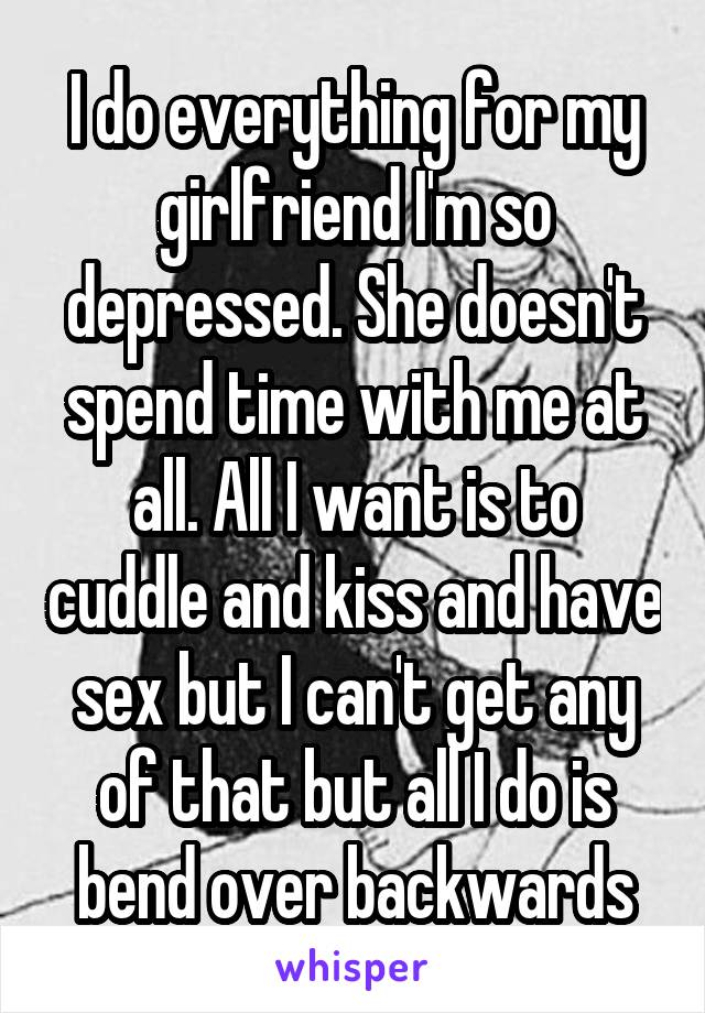 I do everything for my girlfriend I'm so depressed. She doesn't spend time with me at all. All I want is to cuddle and kiss and have sex but I can't get any of that but all I do is bend over backwards