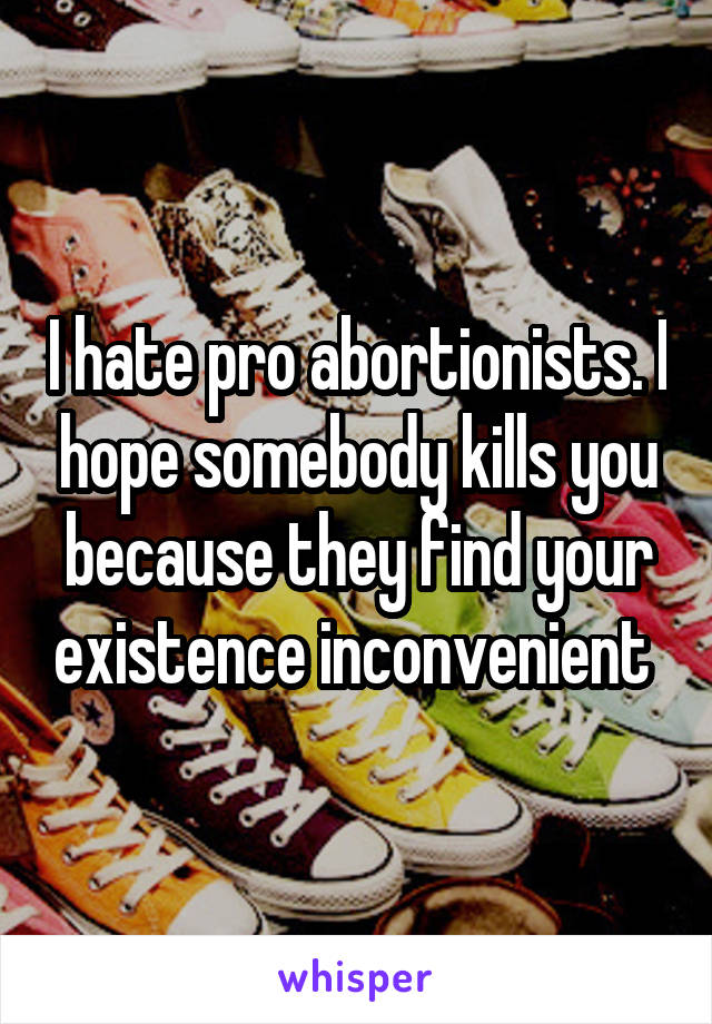 I hate pro abortionists. I hope somebody kills you because they find your existence inconvenient 