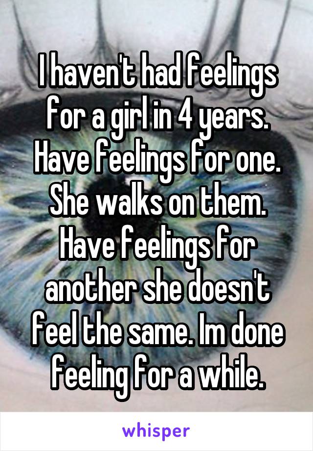 I haven't had feelings for a girl in 4 years. Have feelings for one. She walks on them. Have feelings for another she doesn't feel the same. Im done feeling for a while.