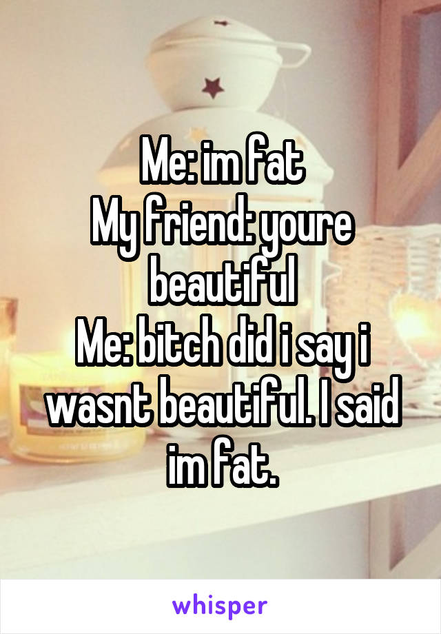 Me: im fat
My friend: youre beautiful
Me: bitch did i say i wasnt beautiful. I said im fat.