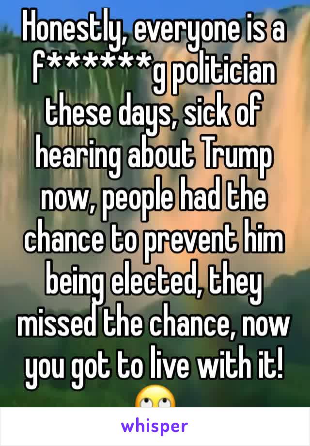 Honestly, everyone is a f******g politician these days, sick of hearing about Trump now, people had the chance to prevent him being elected, they missed the chance, now you got to live with it! 🙄